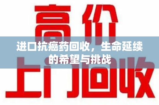 重庆进口抗癌药回收，生命延续的希望与挑战