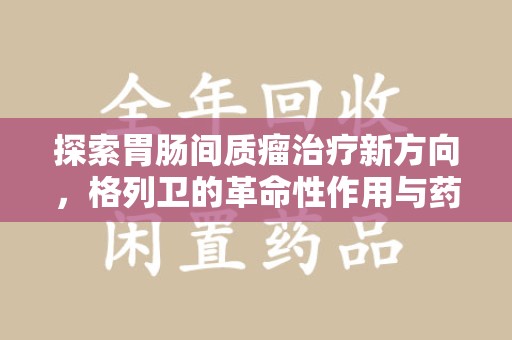 重庆探索胃肠间质瘤治疗新方向，格列卫的革命性作用与药物回收的意义