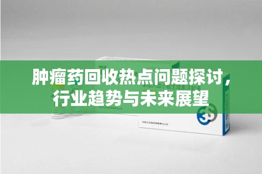 重庆肿瘤药回收热点问题探讨，行业趋势与未来展望