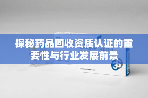 重庆探秘药品回收资质认证的重要性与行业发展前景