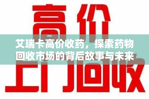 重庆艾瑞卡高价收药，探索药物回收市场的背后故事与未来趋势
