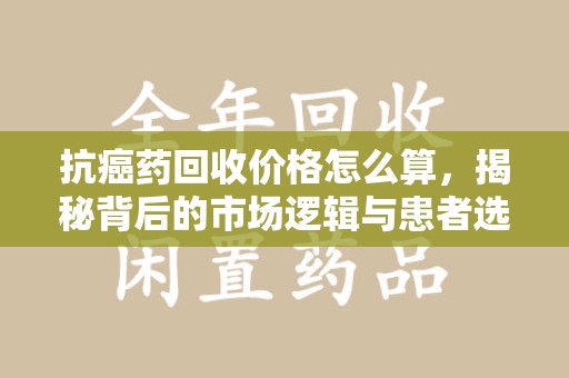 重庆抗癌药回收价格怎么算，揭秘背后的市场逻辑与患者选择
