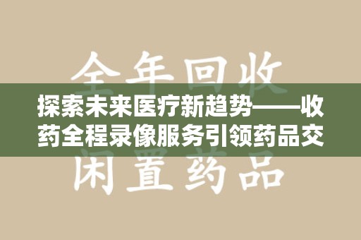 重庆探索未来医疗新趋势——收药全程录像服务引领药品交付安全新篇章