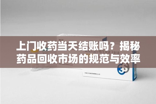 重庆上门收药当天结账吗？揭秘药品回收市场的规范与效率
