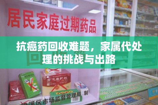 重庆抗癌药回收难题，家属代处理的挑战与出路