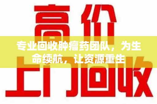 重庆专业回收肿瘤药团队，为生命续航，让资源重生