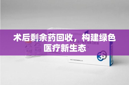 重庆术后剩余药回收，构建绿色医疗新生态