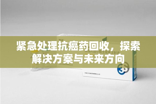 重庆紧急处理抗癌药回收，探索解决方案与未来方向