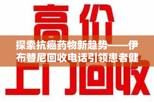 重庆探索抗癌药物新趋势——伊布替尼回收电话引领患者健康管理新篇章