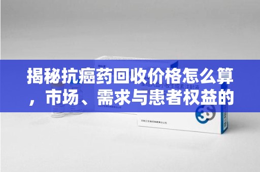 重庆揭秘抗癌药回收价格怎么算，市场、需求与患者权益的平衡之道