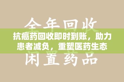 重庆抗癌药回收即时到账，助力患者减负，重塑医药生态