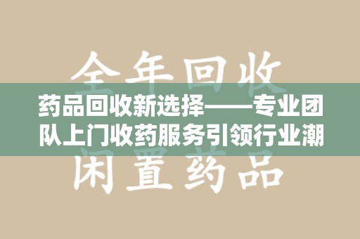 重庆药品回收新选择——专业团队上门收药服务引领行业潮流