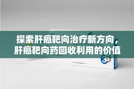 重庆探索肝癌靶向治疗新方向，肝癌靶向药回收利用的价值与未来