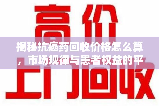 重庆揭秘抗癌药回收价格怎么算，市场规律与患者权益的平衡点