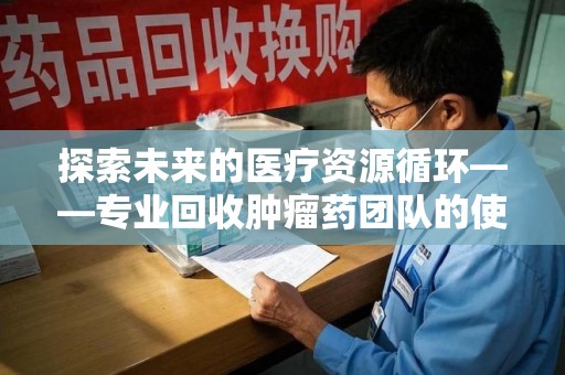 重庆探索未来的医疗资源循环——专业回收肿瘤药团队的使命与价值