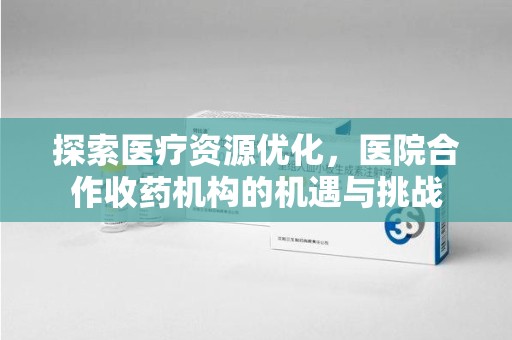 重庆探索医疗资源优化，医院合作收药机构的机遇与挑战