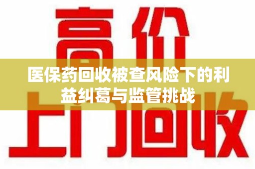 重庆医保药回收被查风险下的利益纠葛与监管挑战