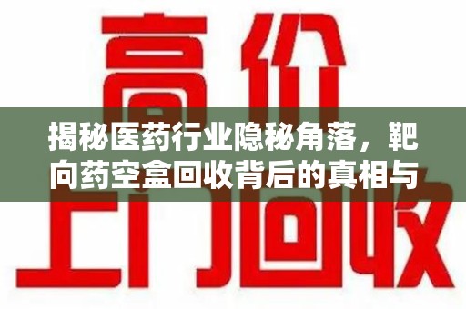 重庆揭秘医药行业隐秘角落，靶向药空盒回收背后的真相与思考