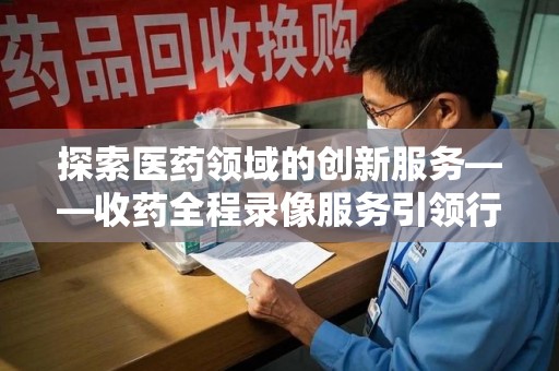 重庆探索医药领域的创新服务——收药全程录像服务引领行业新趋势
