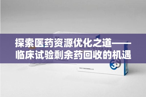 重庆探索医药资源优化之道——临床试验剩余药回收的机遇与挑战