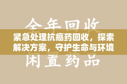 重庆紧急处理抗癌药回收，探索解决方案，守护生命与环境
