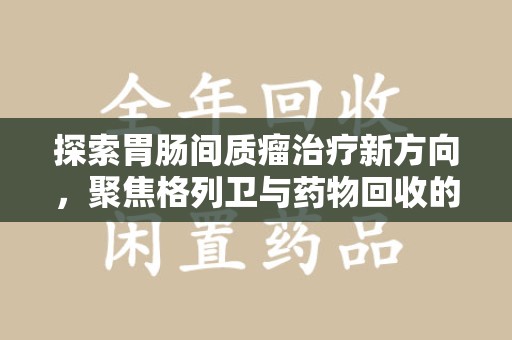 重庆探索胃肠间质瘤治疗新方向，聚焦格列卫与药物回收的未来
