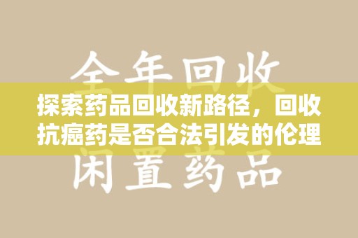 重庆探索药品回收新路径，回收抗癌药是否合法引发的伦理与法律思考