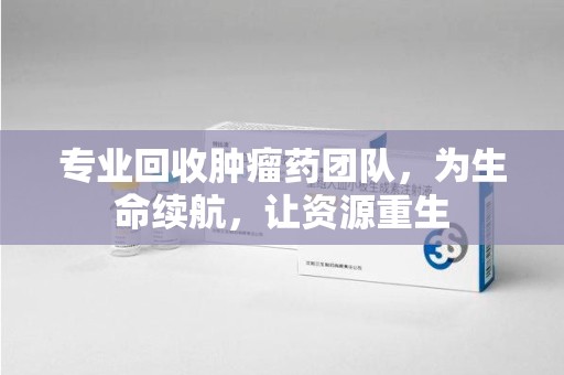 重庆专业回收肿瘤药团队，为生命续航，让资源重生
