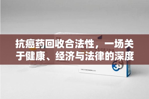 重庆抗癌药回收合法性，一场关于健康、经济与法律的深度探讨